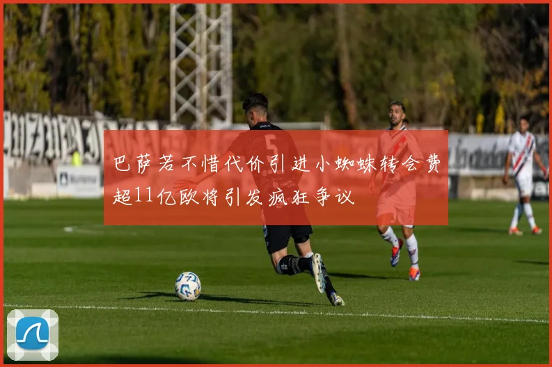 巴萨若不惜代价引进小蜘蛛转会费超11亿欧将引发疯狂争议