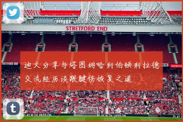迪文分享与塔图姆哈利伯顿利拉德交流经历谈跟腱伤恢复之道