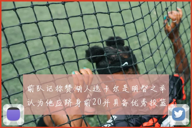 前队记称赞湖人选卡尔是明智之举认为他应跻身前20并具备优秀投篮和防守能力