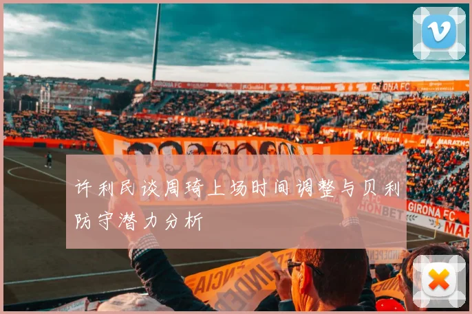 许利民谈周琦上场时间调整与贝利防守潜力分析