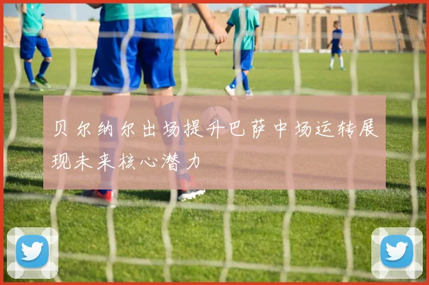 贝尔纳尔出场提升巴萨中场运转展现未来核心潜力