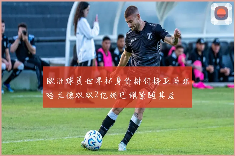 欧洲球员世界杯身价排行榜亚马尔哈兰德双双2亿姆巴佩紧随其后