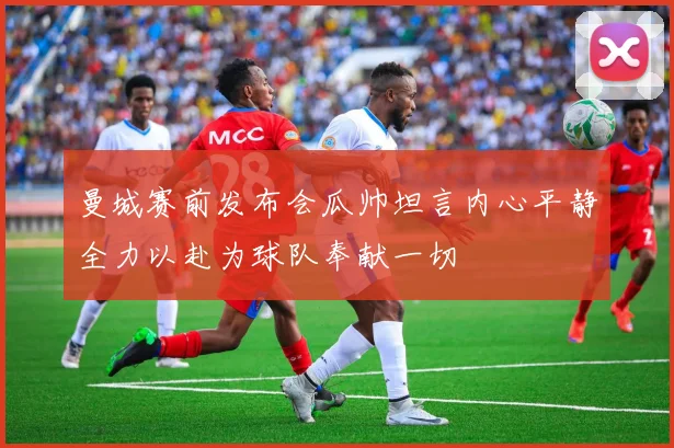 曼城赛前发布会瓜帅坦言内心平静全力以赴为球队奉献一切