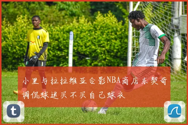 小里与拉拉维亚合影NBA商店东契奇调侃球迷买不买自己球衣