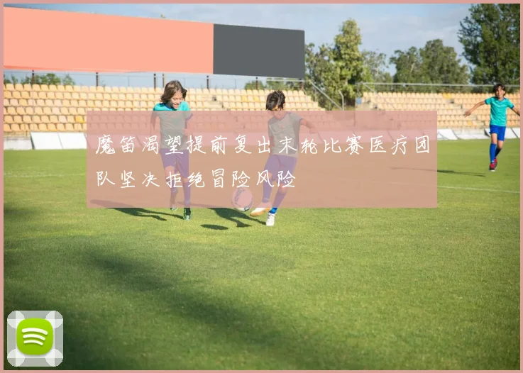 魔笛渴望提前复出末轮比赛医疗团队坚决拒绝冒险风险