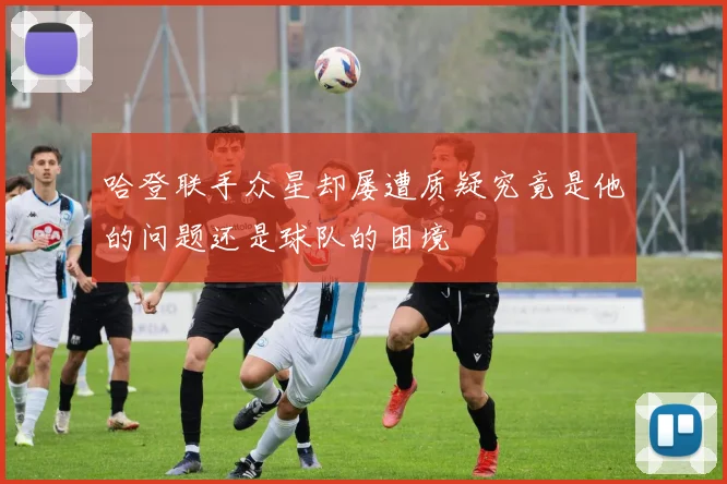 哈登联手众星却屡遭质疑究竟是他的问题还是球队的困境