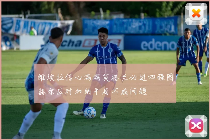 维埃拉信心满满英格兰必进四强图赫尔应对加纳平局不成问题