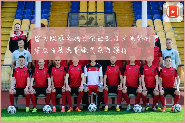 留力欧冠之战瓦伦西亚与马竞替补席众将展现紧张气氛与期待