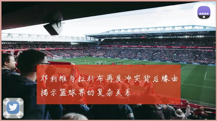 邓利维与拉科布再度冲突背后缘由揭示篮球界的复杂关系