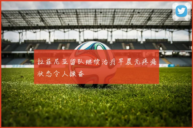 拉菲尼亚留队继续治疗早晨无疼痛状态令人振奋