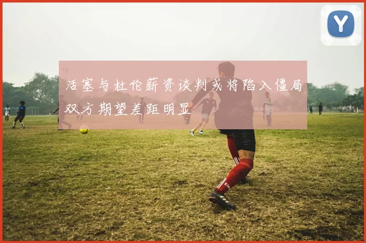 活塞与杜伦薪资谈判或将陷入僵局双方期望差距明显