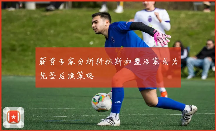 薪资专家分析科林斯加盟活塞或为先签后换策略