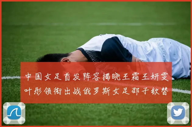 中国女足首发阵容揭晓王霜王妍雯叶彤领衔出战俄罗斯女足邵子钦替补待命