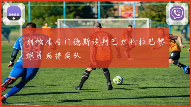 利物浦与门德斯谈判巴尔科拉巴黎球员或将离队