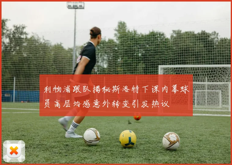 利物浦跟队揭秘斯洛特下课内幕球员高层均感意外转变引发热议