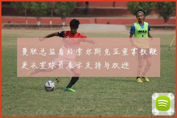 曼联总监看好索尔斯克亚重掌教鞭更衣室球员表示支持与欢迎