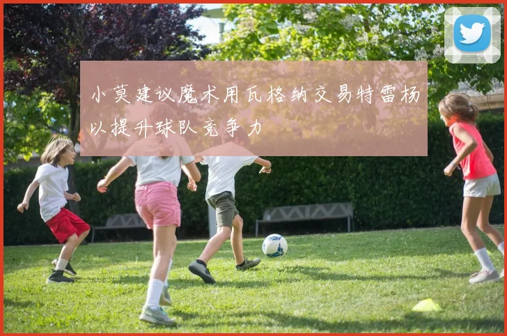 小莫建议魔术用瓦格纳交易特雷杨以提升球队竞争力