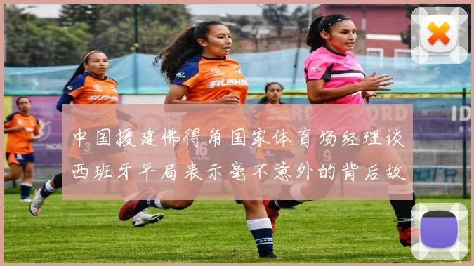 中国援建佛得角国家体育场经理谈西班牙平局表示毫不意外的背后故事