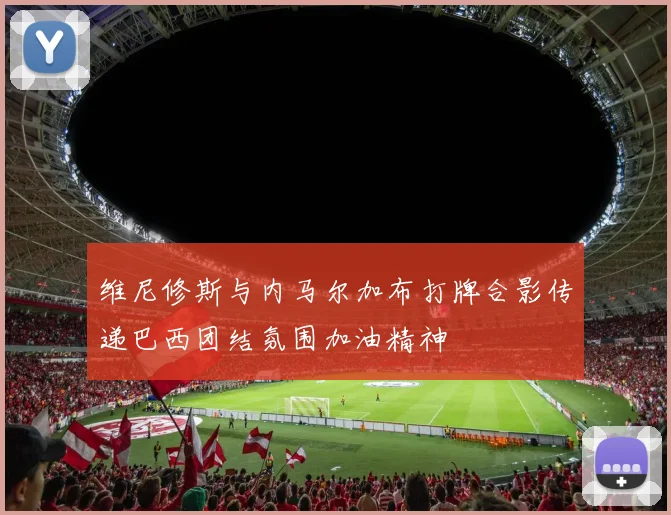 维尼修斯与内马尔加布打牌合影传递巴西团结氛围加油精神