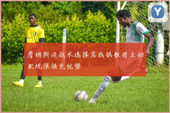詹姆斯谈战术选择若我执教将主动犯规保领先优势