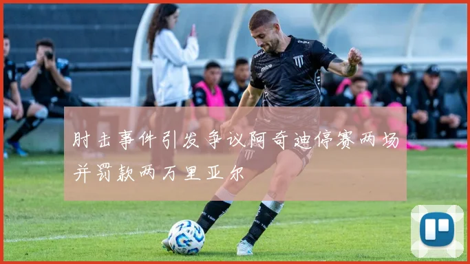 肘击事件引发争议阿奇迪停赛两场并罚款两万里亚尔