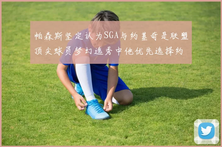 帕森斯坚定认为SGA与约基奇是联盟顶尖球员梦幻选秀中他优先选择约基奇