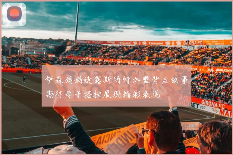 伊森妈妈透露斯玛特加盟背后故事期待母子搭档展现精彩表现